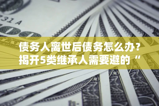 武汉债务人离世后债务怎么办？揭开5类继承人需要避的“坑”